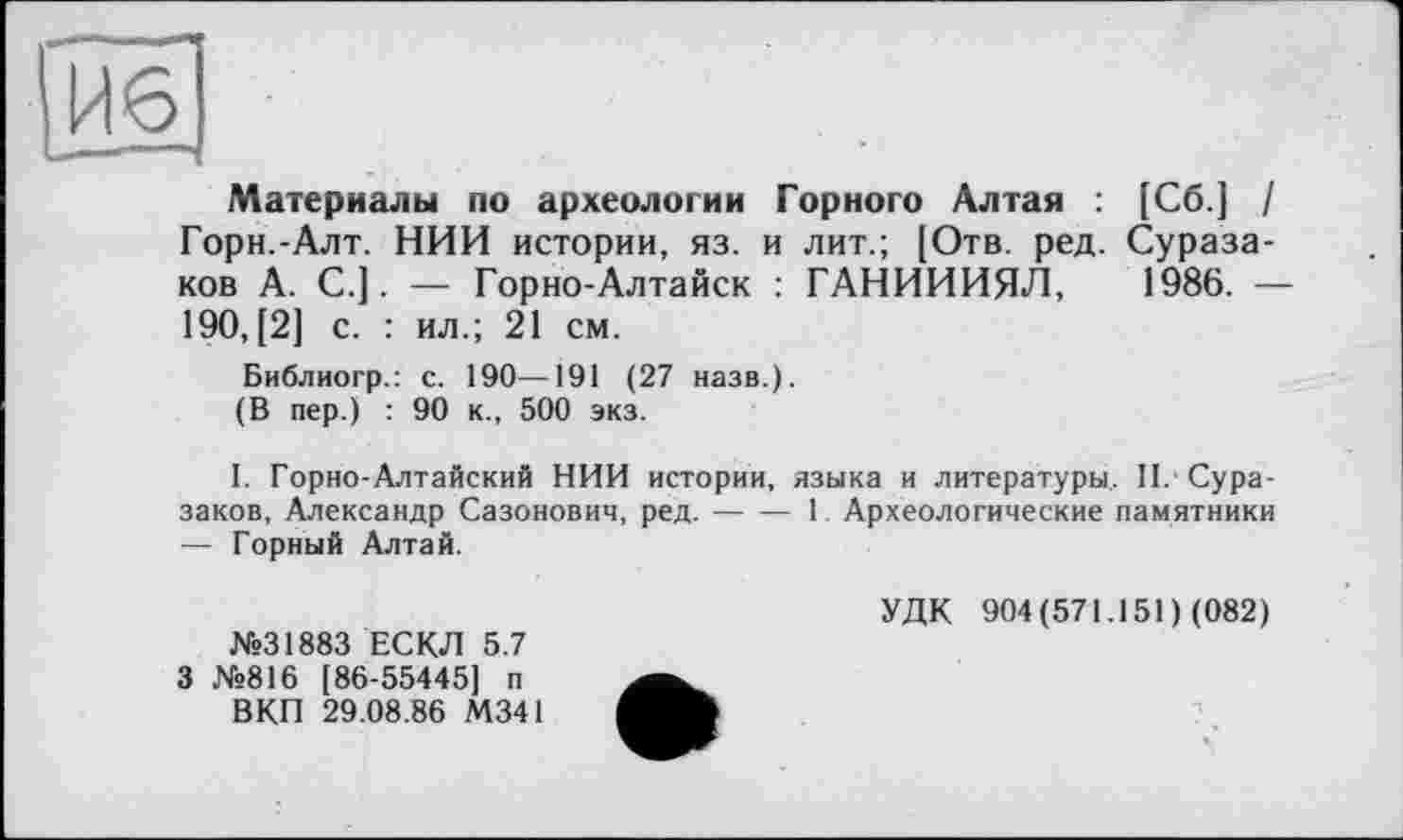 ﻿|И6
Материалы по археологии Горного Алтая : [Сб.] / Горн.-Алт. НИИ истории, яз. и лит.; [Отв. ред. Сураза-ков А. С.]. — Горно-Алтайск : ГАНИИИЯЛ, 1986. — 190, [2] с. : ил.; 21 см.
Библиогр.: с. 190—191 (27 назв.).
(В пер.) : 90 к., 500 экз.
I. Горно-Алтайский НИИ истории, языка и литературы. П. Сура-заков, Александр Сазонович, ред.---1 Археологические памятники
— Горный Алтай.
№31883 ЕСКЛ 5.7 3 №816 [86-55445] п
ВКП 29.08.86 М341
УДК 904(571.151) (082)